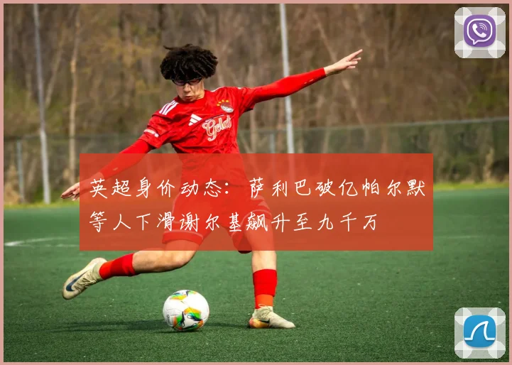 英超身价动态：萨利巴破亿帕尔默等人下滑谢尔基飙升至九千万