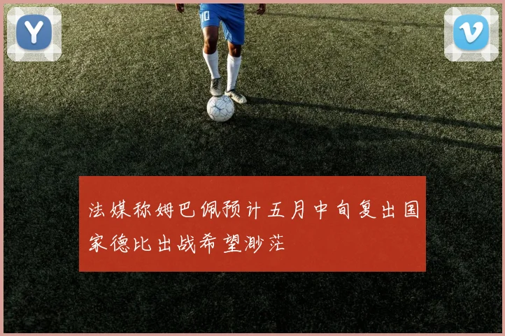 法媒称姆巴佩预计五月中旬复出国家德比出战希望渺茫