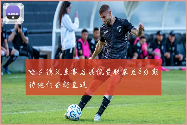 哈兰德父亲赛后调侃曼联落后8分期待他们奋起直追