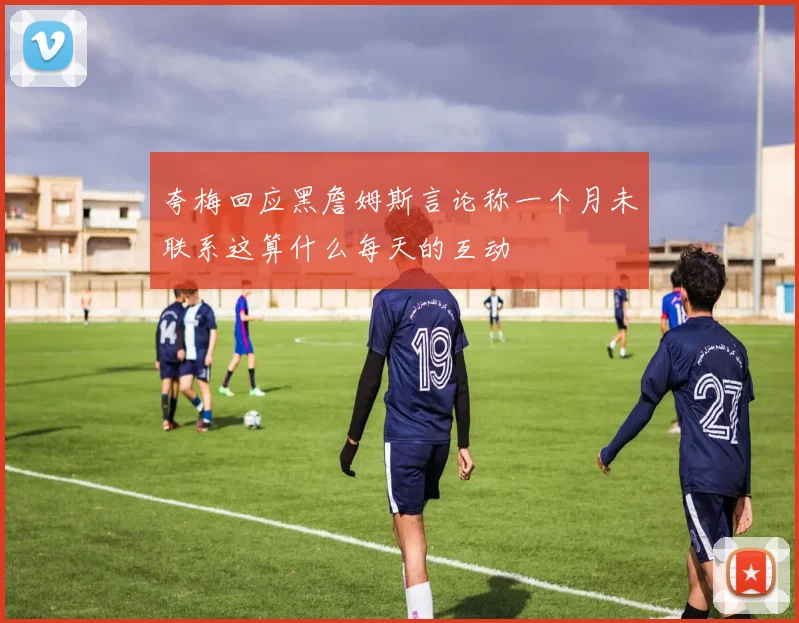夸梅回应黑詹姆斯言论称一个月未联系这算什么每天的互动