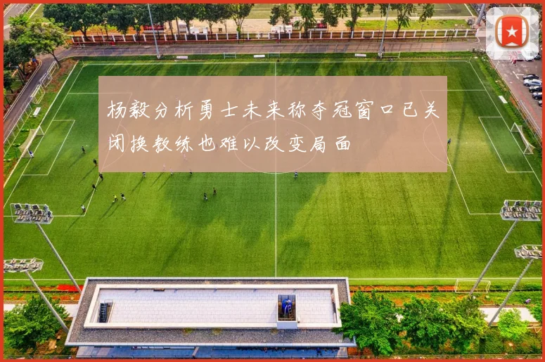 杨毅分析勇士未来称夺冠窗口已关闭换教练也难以改变局面