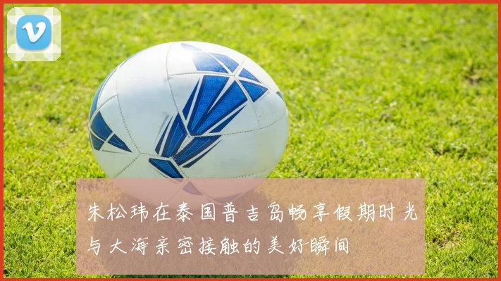 朱松玮在泰国普吉岛畅享假期时光与大海亲密接触的美好瞬间