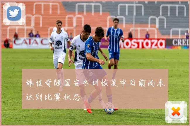 韩佳奇随国安冬训恢复中目前尚未达到比赛状态
