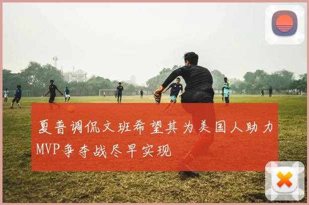 夏普调侃文班希望其为美国人助力MVP争夺战尽早实现