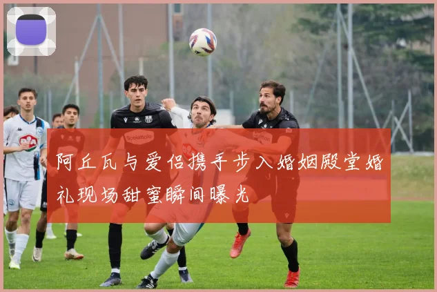阿丘瓦与爱侣携手步入婚姻殿堂婚礼现场甜蜜瞬间曝光