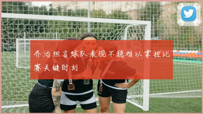 乔治坦言球队表现不稳难以掌控比赛关键时刻